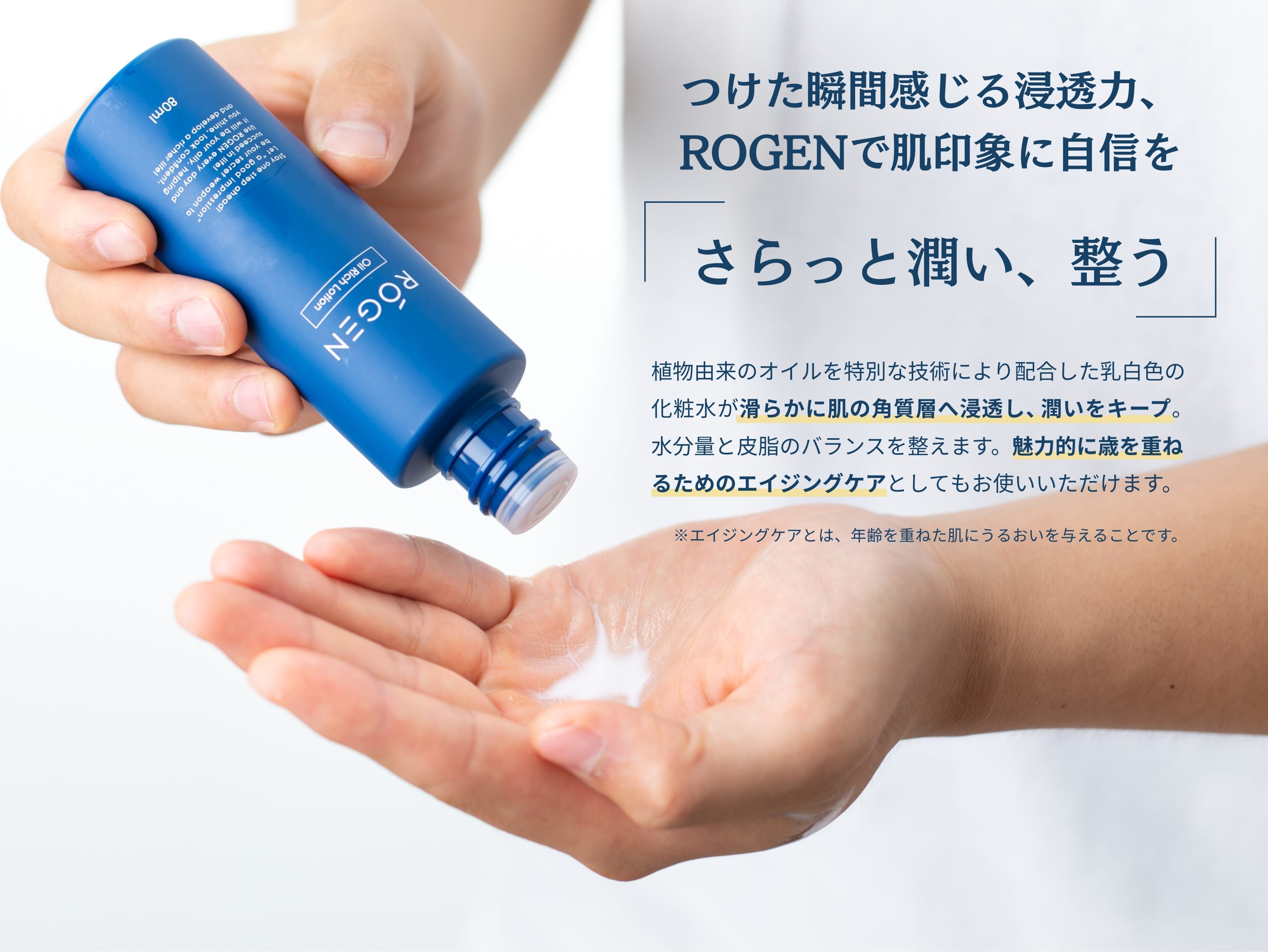 植物由来のオイルを特別な技術により配合した乳白色の化粧水が滑らかに肌に角質層に浸透し、潤いをキープでき、水分量と皮脂のバランスも整えます。魅力的に歳を重ねるためのエイジングケアとしてもお使いいただけるのはROGENのもう一つの大きな特徴です。
