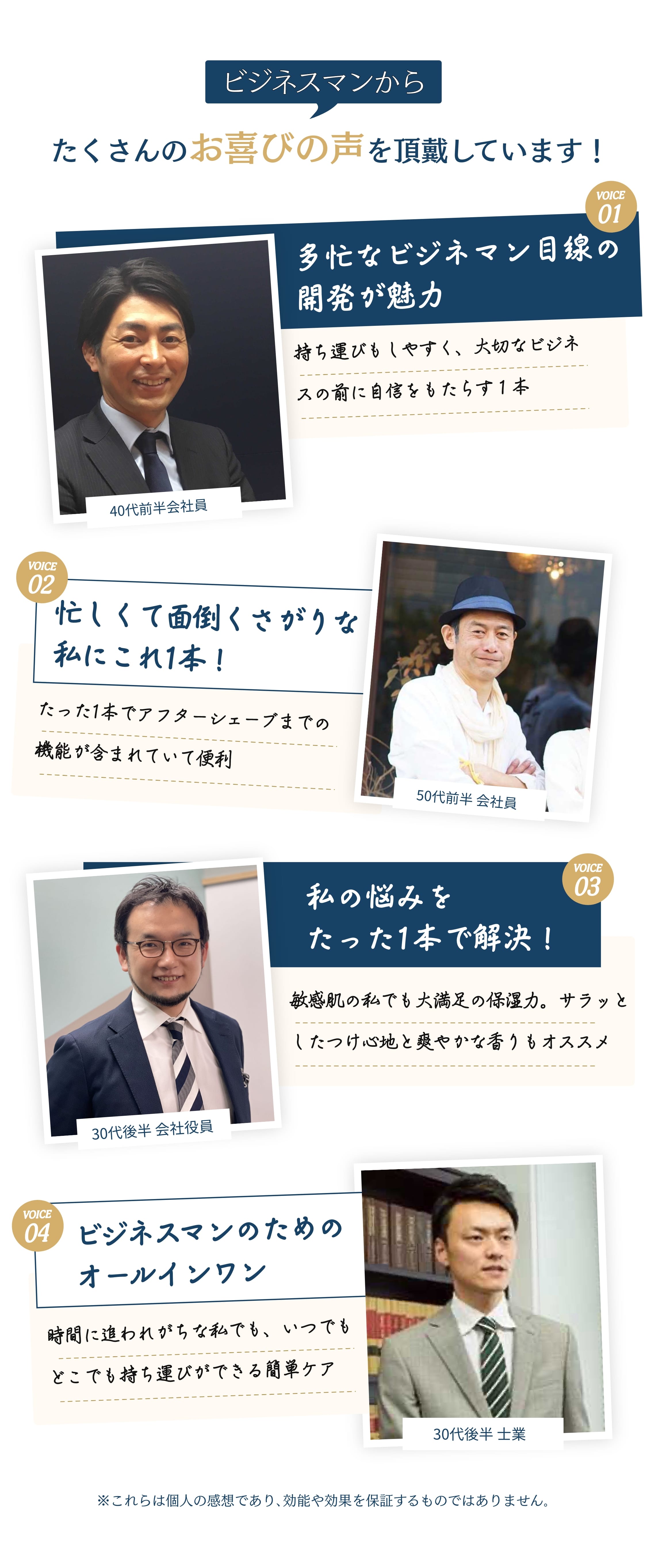50歳の会社員は男性も肌の状態で人に与える印象が変わるので沢山の人と会うビジネスマンこそ肌の状態も意識したほうがいいという話を聞き、ROGENを使い始めました。使用方法が簡単なので、おススメですと回答。また、別の方から、オールインワンなので時間に追われがちな私には最適でした。さらに、ROGENは開発者が女性であるため、女性視点からのアプローチで、女性と男性の肌の違いまで踏み込んで開発された商品というのは、実際に利用してみて実感、納得ですと回答。40代男性は30代の時以上に皮脂の増加や乾燥肌が気になっていたタイミングで「ROGEN」を紹介され、１本で化粧水、美容液、乳液、アフターシェーブが含まれており、様々なことに使用できると１本で４役の機能について評価を頂きました。そして、ビジネスパーソンの目線で考え尽くされた製品ですので、男性へのプレゼントにもオススメですとのコメントも頂いています。